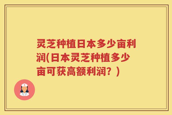 灵芝种植日本多少亩利润(日本灵芝种植多少亩可获高额利润？)