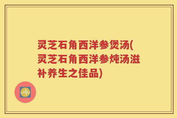 灵芝石角西洋参煲汤(灵芝石角西洋参炖汤滋补养生之佳品)