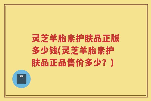 灵芝羊胎素护肤品正版多少钱(灵芝羊胎素护肤品正品售价多少？)