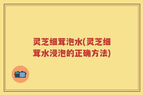 灵芝细茸泡水(灵芝细茸水浸泡的正确方法)