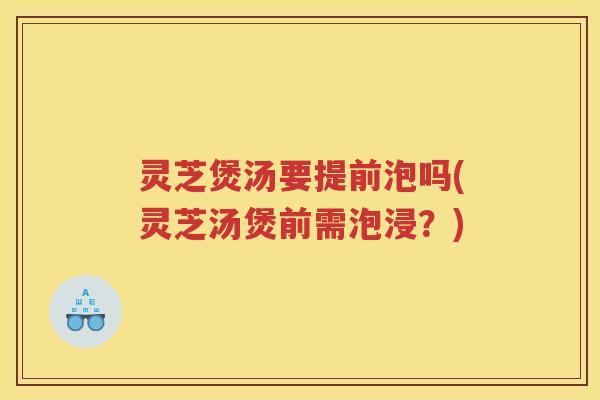 灵芝煲汤要提前泡吗(灵芝汤煲前需泡浸？)