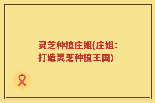 灵芝种植庄姐(庄姐：打造灵芝种植王国)
