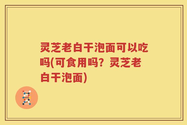 灵芝老白干泡面可以吃吗(可食用吗？灵芝老白干泡面)
