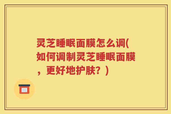 灵芝睡眠面膜怎么调(如何调制灵芝睡眠面膜，更好地护肤？)