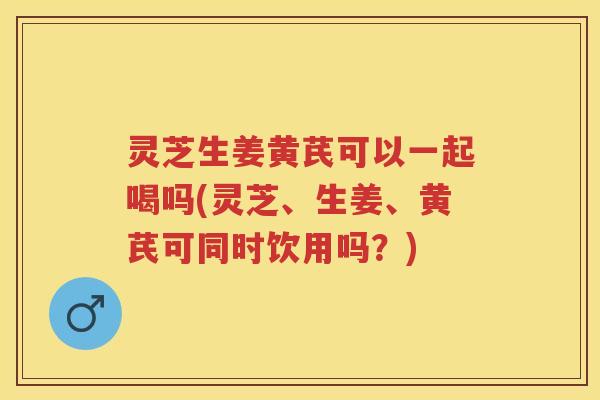 灵芝生姜黄芪可以一起喝吗(灵芝、生姜、黄芪可同时饮用吗？)