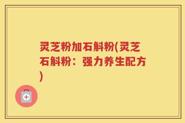 灵芝粉加石斛粉(灵芝石斛粉:强力养生配方) 灵芝粉加石斛粉(灵芝石斛粉:强力养生配方)