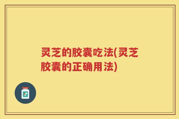 灵芝的胶囊吃法(灵芝胶囊的正确用法)
