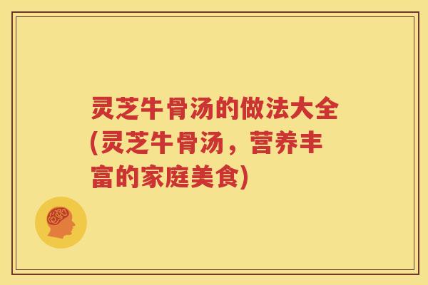灵芝牛骨汤的做法大全(灵芝牛骨汤,营养丰富的家庭美食) 灵芝牛骨汤的做法大全(灵芝牛骨汤,营养丰富的家庭美食)