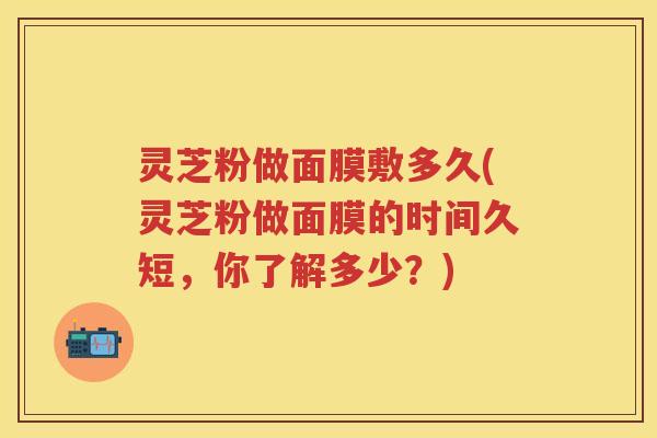 灵芝粉做面膜敷多久(灵芝粉做面膜的时间久短，你了解多少？)