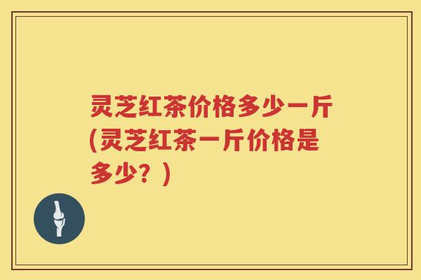 灵芝红茶价格多少一斤(灵芝红茶一斤价格是多少？)
