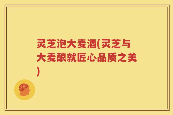 灵芝泡大麦酒(灵芝与大麦酿就匠心品质之美)