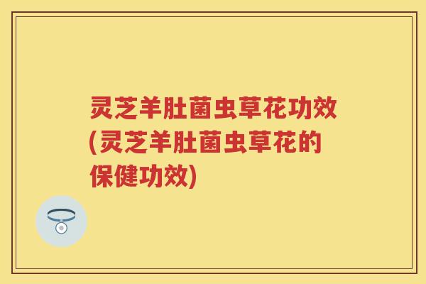 灵芝羊肚菌虫草花功效(灵芝羊肚菌虫草花的保健功效)