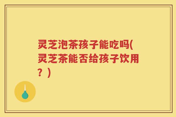 灵芝泡茶孩子能吃吗(灵芝茶能否给孩子饮用？)