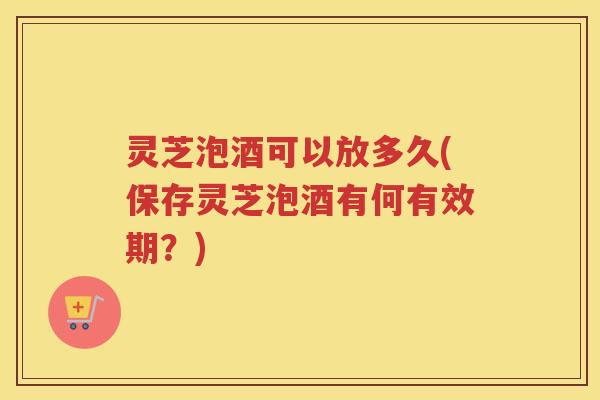 灵芝泡酒可以放多久(保存灵芝泡酒有何有效期？)