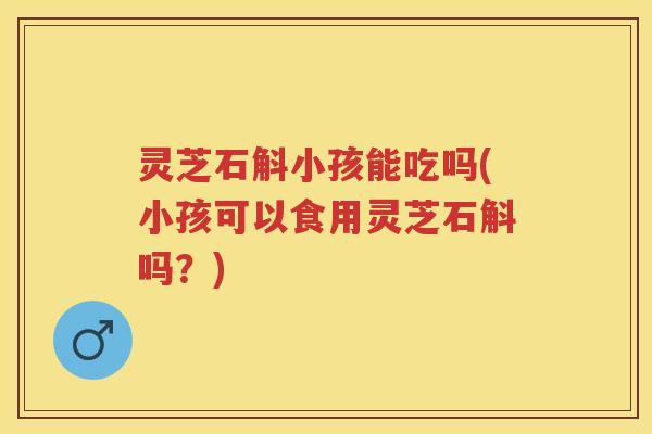 灵芝石斛小孩能吃吗(小孩可以食用灵芝石斛吗?) 灵芝石斛小孩能吃吗(小孩可以食用灵芝石斛吗?)