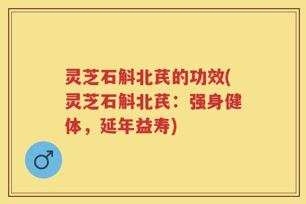 灵芝石斛北芪的功效(灵芝石斛北芪：强身健体，延年益寿)