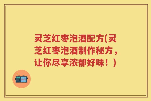 灵芝红枣泡酒配方(灵芝红枣泡酒制作秘方，让你尽享浓郁好味！)