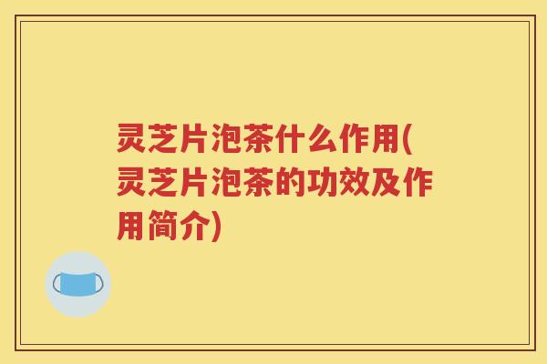灵芝片泡茶什么作用(灵芝片泡茶的功效及作用简介)