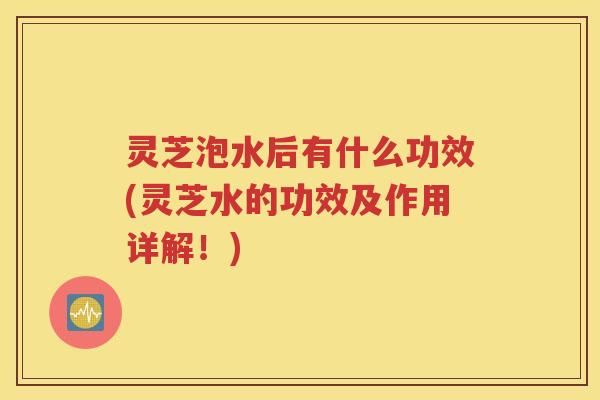 灵芝泡水后有什么功效(灵芝水的功效及作用详解!)