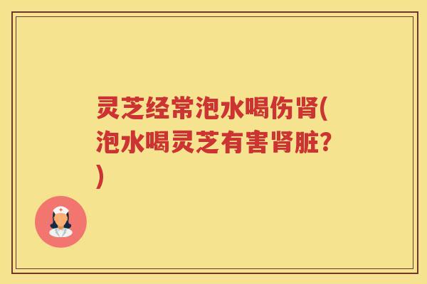 灵芝经常泡水喝伤(泡水喝灵芝有害脏?) 灵芝经常泡水喝伤(泡水喝灵芝有害脏?)