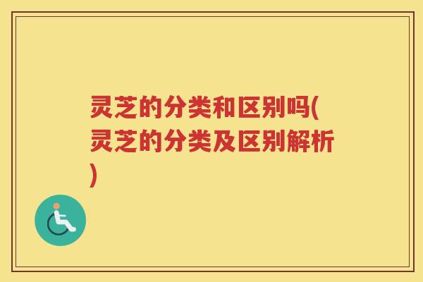 灵芝的分类和区别吗(灵芝的分类及区别解析)