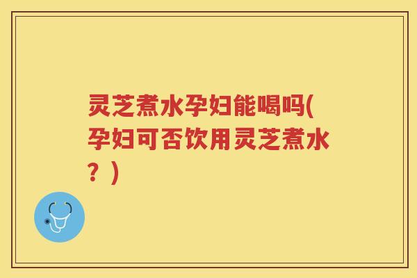 灵芝煮水孕妇能喝吗(孕妇可否饮用灵芝煮水？)