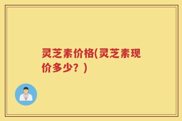 灵芝素价格(灵芝素现价多少？)