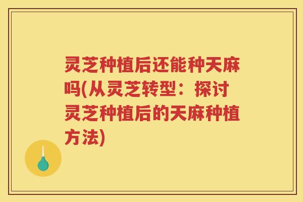 灵芝种植后还能种天麻吗(从灵芝转型:探讨灵芝种植后的天麻种植方法) 灵芝种植后还能种天麻吗(从灵芝转型:探讨灵芝种植后的天麻种植方法)