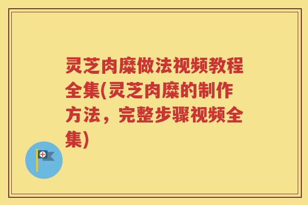 灵芝肉糜做法视频教程全集(灵芝肉糜的制作方法，完整步骤视频全集)