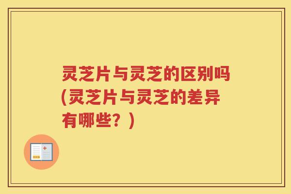 灵芝片与灵芝的区别吗(灵芝片与灵芝的差异有哪些？)