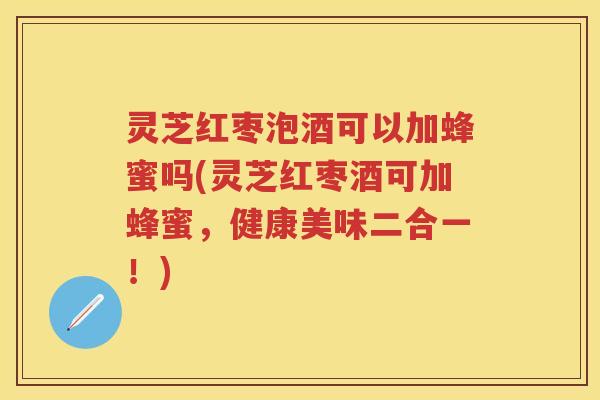 灵芝红枣泡酒可以加蜂蜜吗(灵芝红枣酒可加蜂蜜，健康美味二合一！)