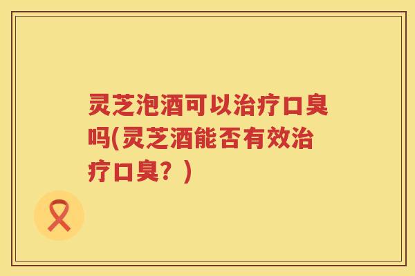 灵芝泡酒可以治疗口臭吗(灵芝酒能否有效治疗口臭？)