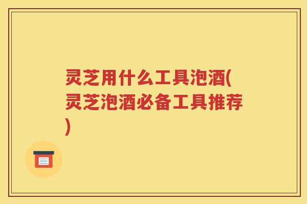 灵芝用什么工具泡酒(灵芝泡酒必备工具推荐)