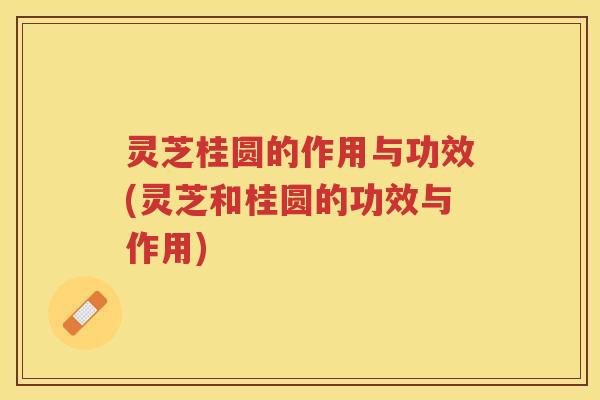灵芝桂圆的作用与功效(灵芝和桂圆的功效与作用)