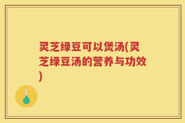 灵芝绿豆可以煲汤(灵芝绿豆汤的营养与功效)