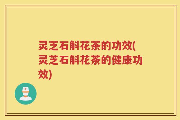 灵芝石斛花茶的功效(灵芝石斛花茶的健康功效) 灵芝石斛花茶的功效(灵芝石斛花茶的健康功效)