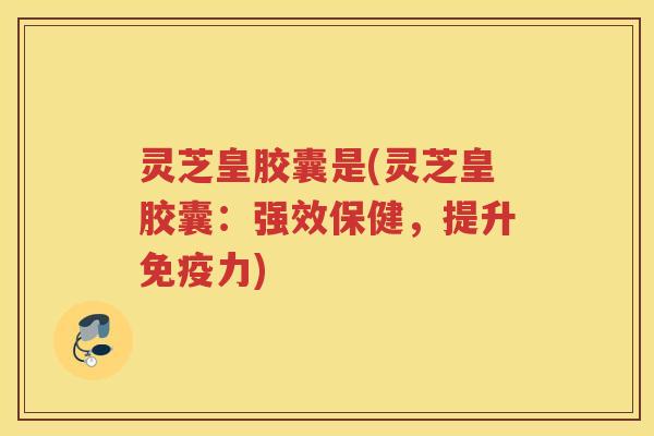 灵芝皇胶囊是(灵芝皇胶囊：强效保健，提升免疫力)