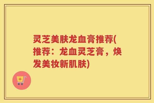 灵芝美肤龙血膏推荐(推荐：龙血灵芝膏，焕发美妆新肌肤)