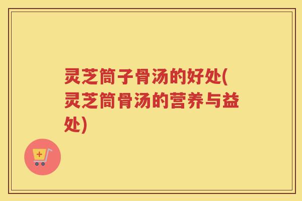 灵芝筒子骨汤的好处(灵芝筒骨汤的营养与益处)
