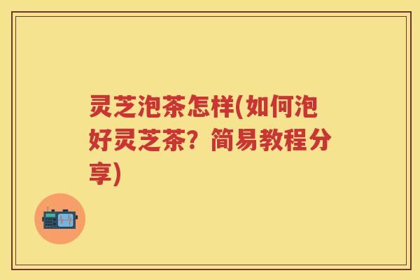 灵芝泡茶怎样(如何泡好灵芝茶？简易教程分享)