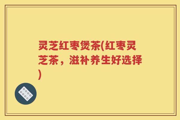 灵芝红枣煲茶(红枣灵芝茶，滋补养生好选择)