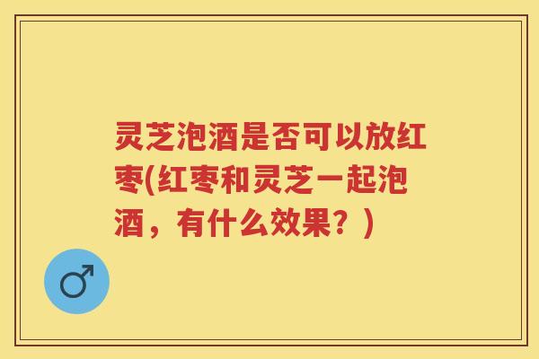 灵芝泡酒是否可以放红枣(红枣和灵芝一起泡酒，有什么效果？)
