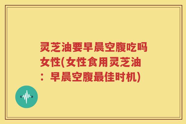 灵芝油要早晨空腹吃吗女性(女性食用灵芝油：早晨空腹最佳时机)