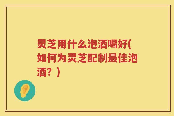 灵芝用什么泡酒喝好(如何为灵芝配制最佳泡酒？)