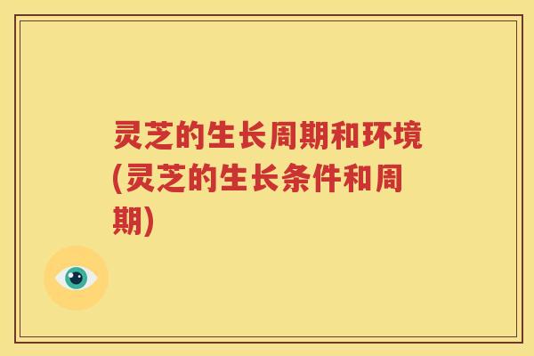 灵芝的生长周期和环境(灵芝的生长条件和周期)