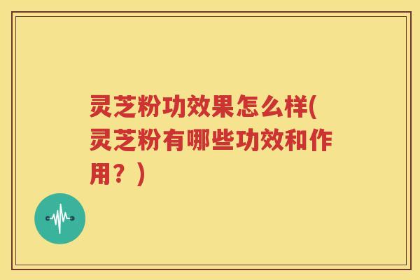 灵芝粉功效果怎么样(灵芝粉有哪些功效和作用？)