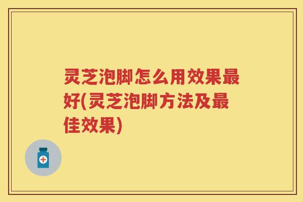灵芝泡脚怎么用效果最好(灵芝泡脚方法及最佳效果)