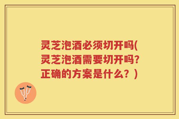 灵芝泡酒必须切开吗(灵芝泡酒需要切开吗？正确的方案是什么？)
