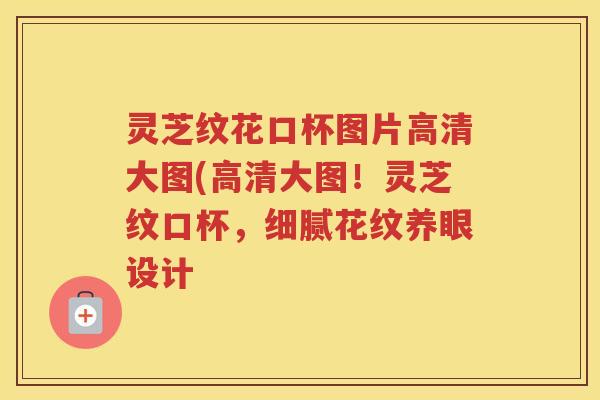 灵芝纹花口杯图片高清大图(高清大图!灵芝纹口杯,细腻花纹养眼设计 灵芝纹花口杯图片高清大图(高清大图!灵芝纹口杯,细腻花纹养眼设计