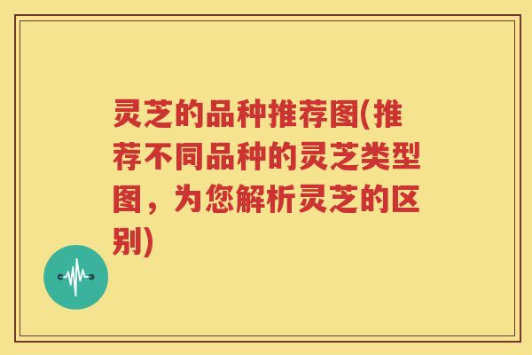 灵芝的品种推荐图(推荐不同品种的灵芝类型图，为您解析灵芝的区别)